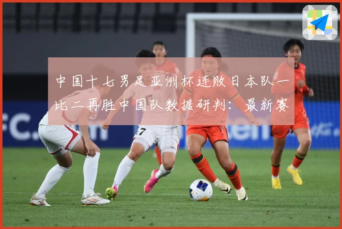 中国十七男足亚洲杯连败日本队一比二再胜中国队数据研判：最新赛事动态与深度分析