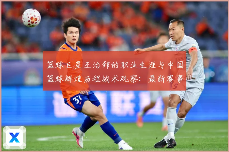 篮球巨星王治郅的职业生涯与中国篮球辉煌历程战术观察：最新赛事动态与深度分析