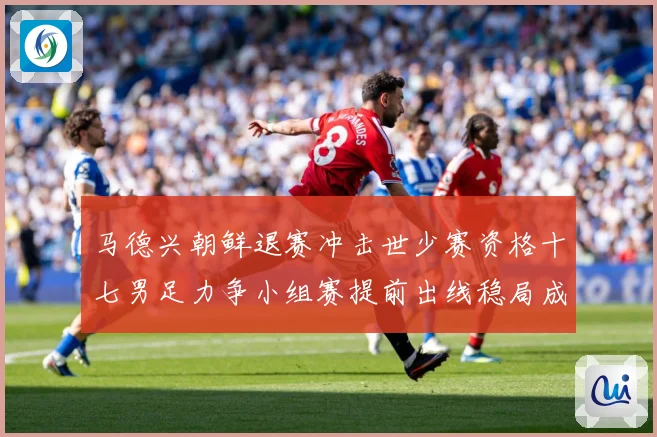 马德兴朝鲜退赛冲击世少赛资格十七男足力争小组赛提前出线稳局成长观察：最新赛事动态与深度分析