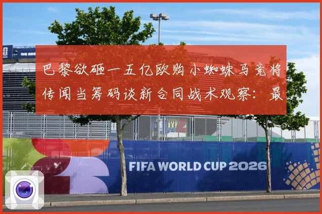 巴黎欲砸一五亿欧购小蜘蛛马竞将传闻当筹码谈新合同战术观察：最新赛事动态与深度分析
