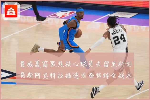 曼城夏窗聚焦核心球员去留里科刘易斯阿克特拉福德或面临转会战术观察：最新赛事动态与深度分析