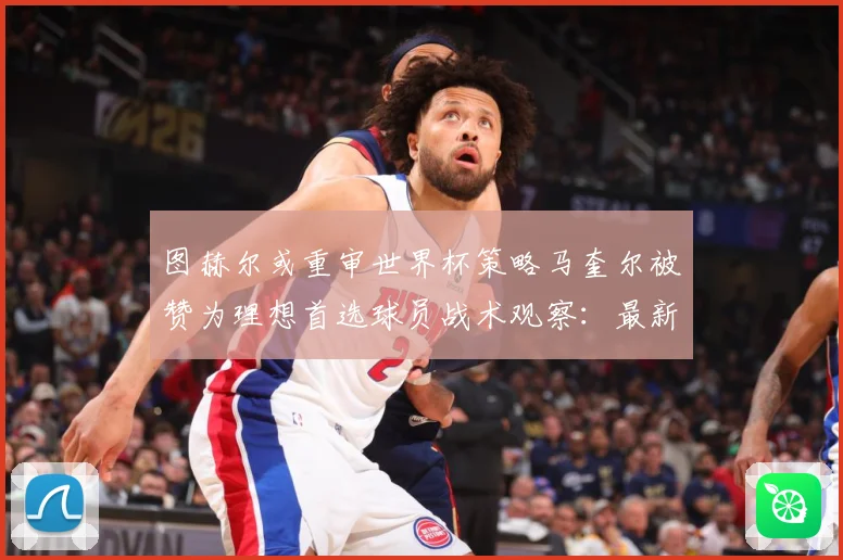 图赫尔或重审世界杯策略马奎尔被赞为理想首选球员战术观察：最新赛事动态与深度分析