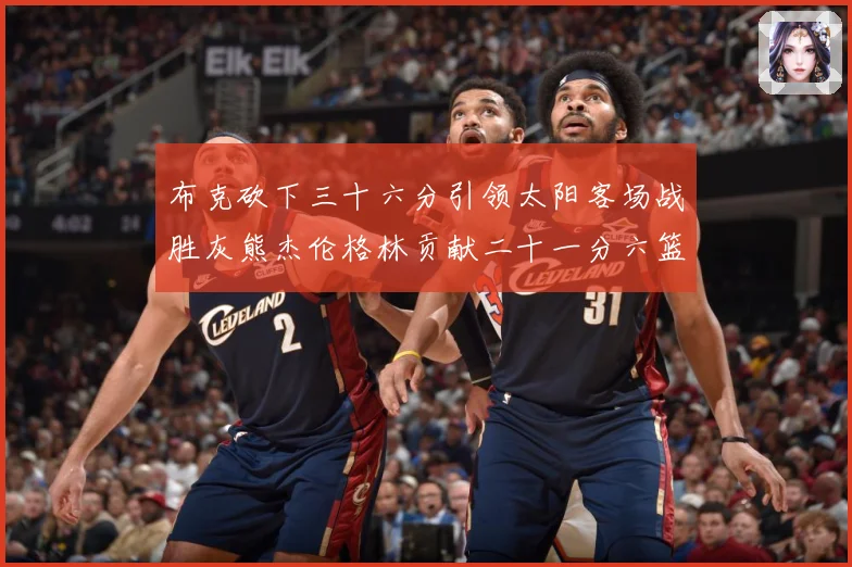 布克砍下三十六分引领太阳客场战胜灰熊杰伦格林贡献二十一分六篮赛场复盘：最新赛事动态与深度分析