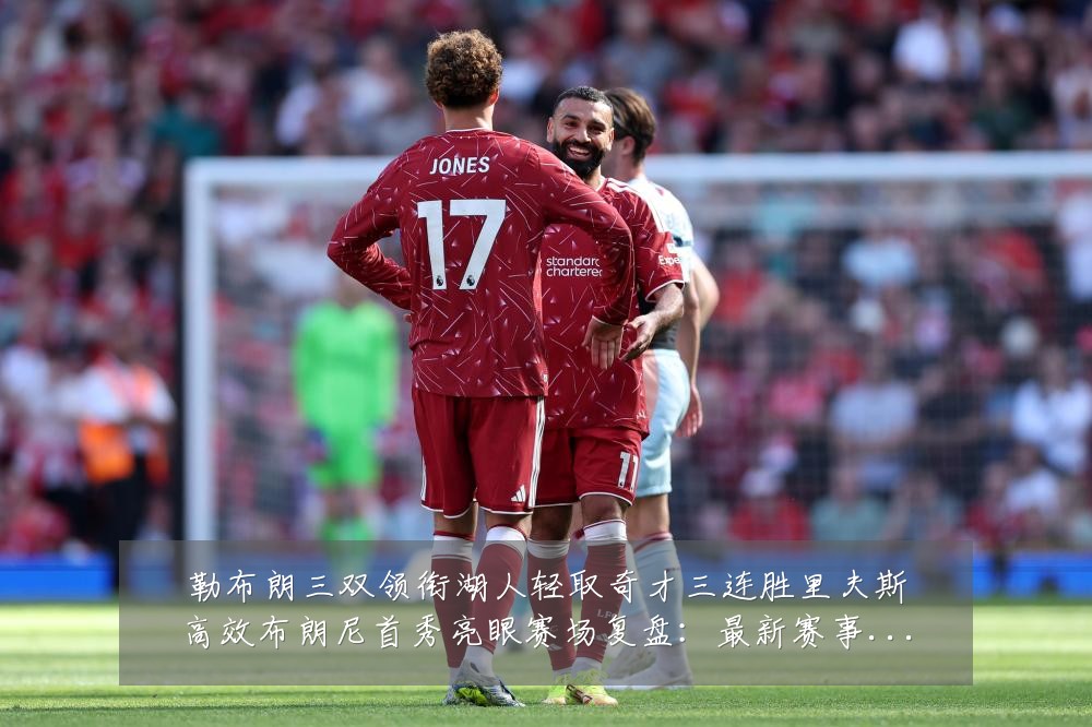 勒布朗三双领衔湖人轻取奇才三连胜里夫斯高效布朗尼首秀亮眼赛场复盘:最新赛事动态与深度分析