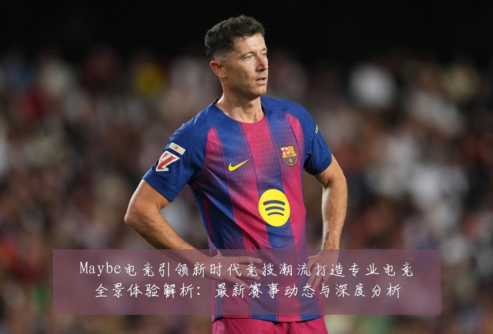 Maybe电竞引领新时代竞技潮流打造专业电竞全景体验解析：最新赛事动态与深度分析