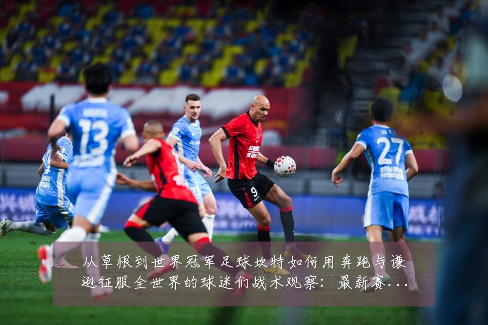 从草根到世界冠军足球坎特如何用奔跑与谦逊征服全世界的球迷们战术观察：最新赛事动态与深度分析