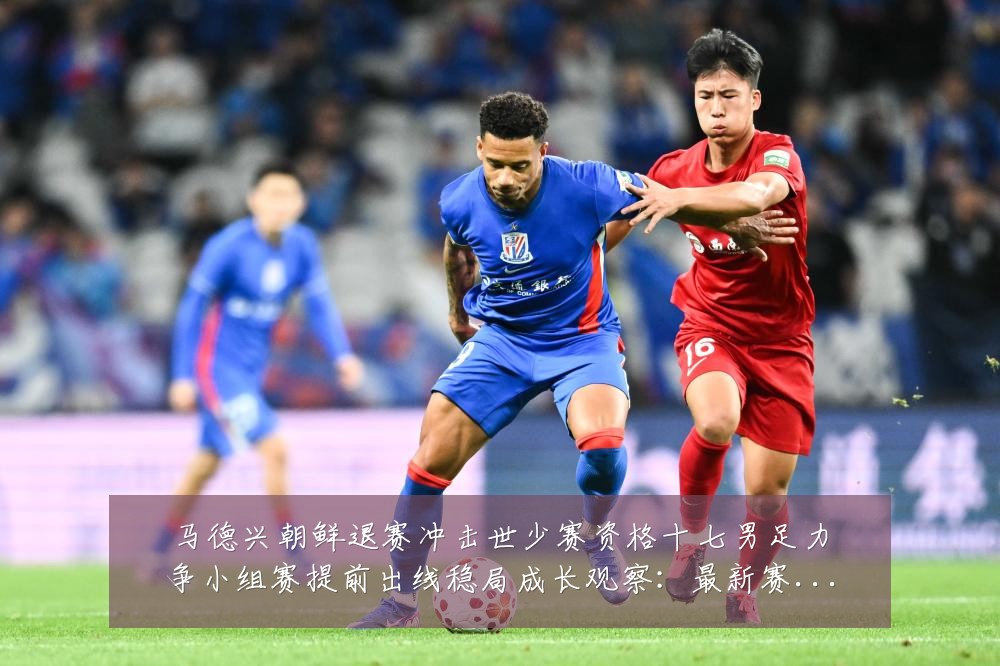 马德兴朝鲜退赛冲击世少赛资格十七男足力争小组赛提前出线稳局成长观察：最新赛事动态与深度分析