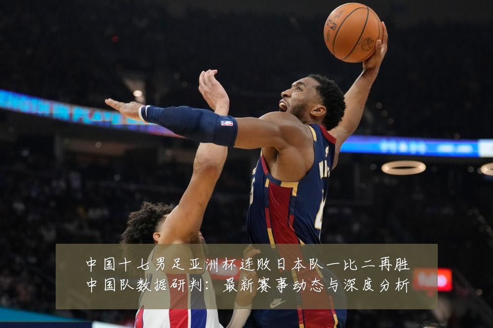 中国十七男足亚洲杯连败日本队一比二再胜中国队数据研判:最新赛事动态与深度分析